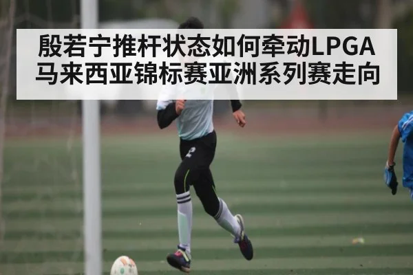 殷若宁推杆状态如何牵动LPGA马来西亚锦标赛亚洲系列赛走向